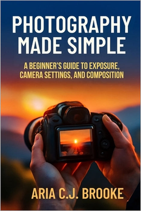 Photography Made Simple: A Beginner's Guide to Exposure, Camera Settings, and Composition by Aria C. J. Brooke