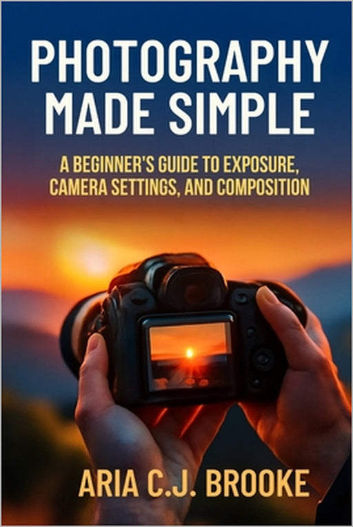 Photography Made Simple: A Beginner's Guide to Exposure, Camera Settings, and Composition by Aria C. J. Brooke