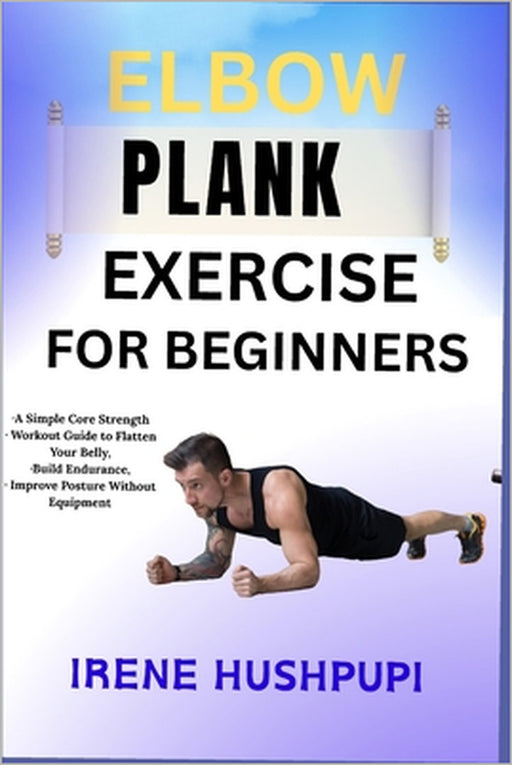 Elbow Plank Exercise for Beginners: -A Simple Core Strength -Workout Guide to Flatten Your Belly, -Build Endurance, -Improve Posture Without Equipment by Irene Hushpupi