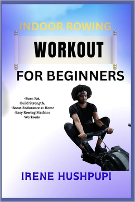 Indoor Rowing Workout for Beginners: -Burn Fat, -Build Strength, -Boost Endurance at Home -Easy Rowing Machine Workouts by Irene Hushpupi