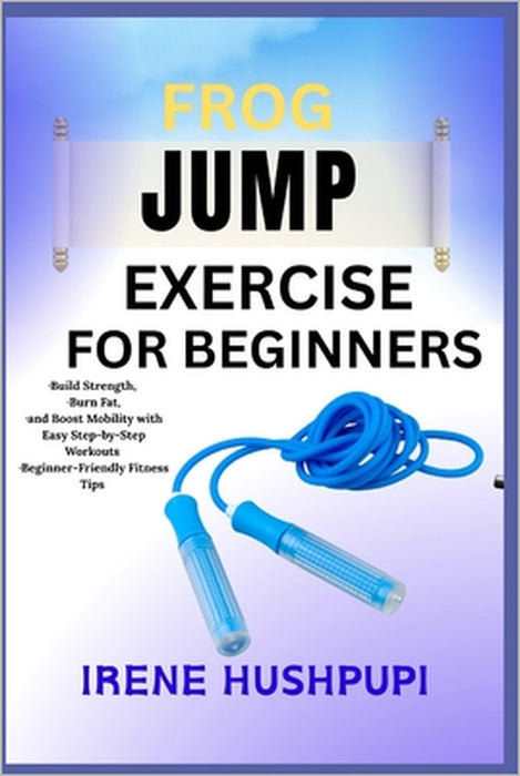 Frog Jump Exercise for Beginners: -Build Strength, -Burn Fat, -and Boost Mobility with Easy Step-by-Step Workouts -Beginner-Friendly Fitness Tips by Irene Hushpupi