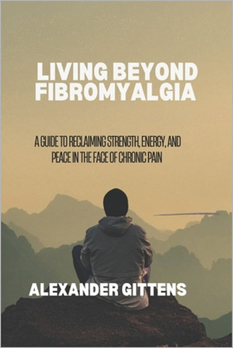 Living Beyond Fibromyalgia: A Guide to Reclaiming Strength, Energy, and Peace in the Face of Chronic Pain by Alexander Gittens