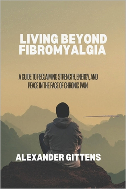 Living Beyond Fibromyalgia: A Guide to Reclaiming Strength, Energy, and Peace in the Face of Chronic Pain by Alexander Gittens