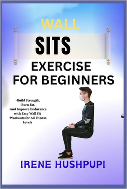 Wall Sits Exercise for Beginners: -Build Strength, -Burn Fat, -And Improve Endurance with Easy Wall Sit -Workouts for All Fitness Levels by Irene Hushpupi