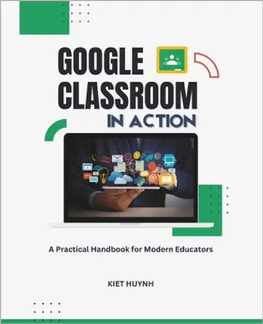 Google Classroom in Action: A Practical Handbook for Modern Educators by Huynh, Kiet