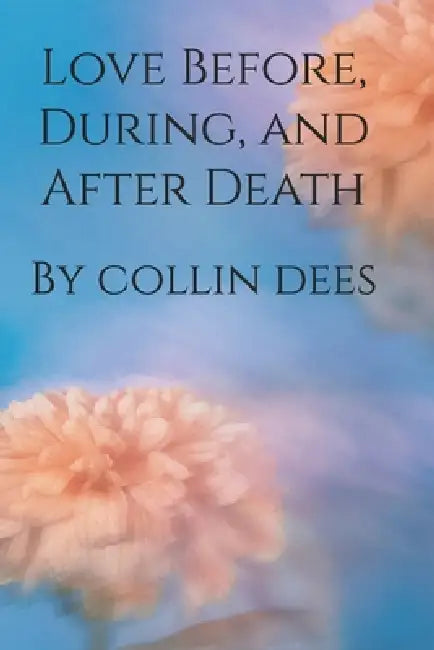 Love Before, During, and After Death by Collin Dees