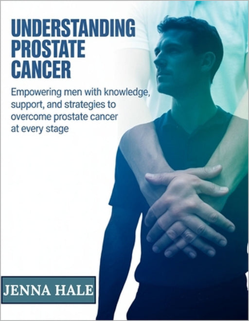 Understanding Prostate Cancer: Empowering Men with Knowledge, Support, and Strategies to Overcome Prostate Cancer at Every Stage by Jenna Hale