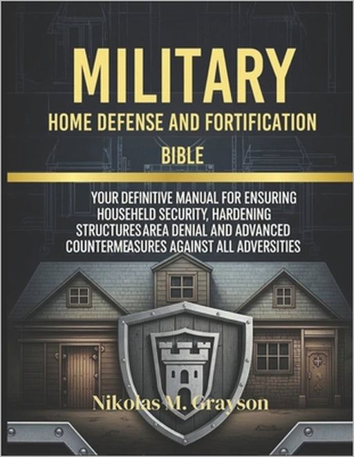Military Home Defense and Fortification Bible: Your Definitive Manual for Ensuring Househeld Security, Hardening Structures Area Denial and Advanced C by Nikolas M. Grayson