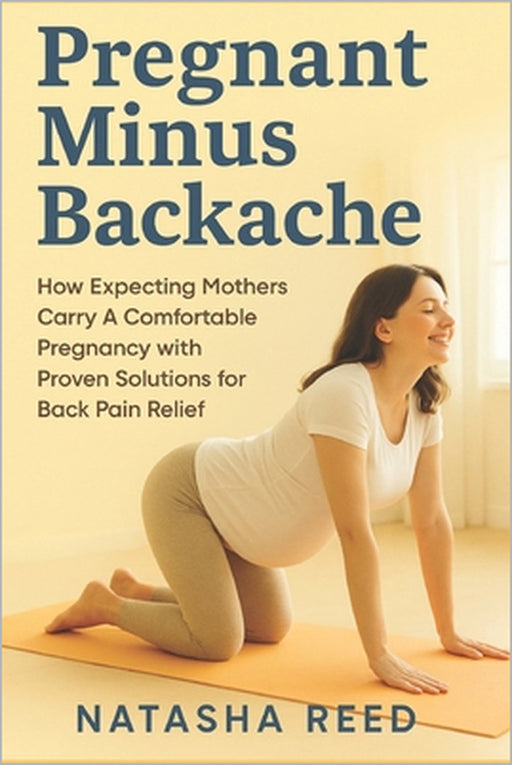 Pregnant Minus Backache: How Expecting Mothers Carry A Comfortable Pregnancy with Proven Solutions of Back Pain Relief by Natasha Reed