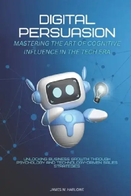 Digital Persuasion: Mastering the Art of Cognitive Influence in the Tech Era: Unlocking Business Growth through Psychology and Technology-Driven Sales by Alex Morgan