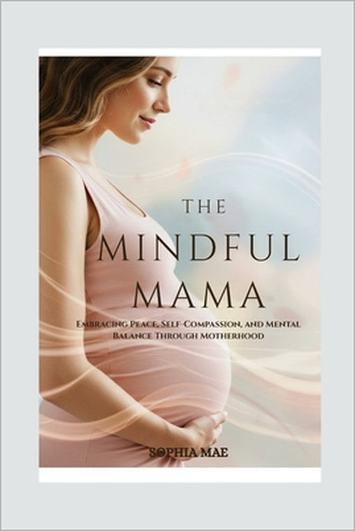 The Mindful Mama: Embracing Peace, Self-Compassion, and Mental Balance Through Motherhood by Sophia Mae