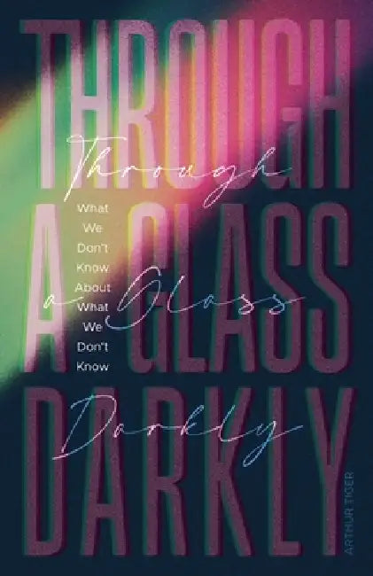 Through a Glass Darkly: What We Don't Know About What We Don't Know - How the Limits of Knowledge Point to God by Arthur A. Tiger