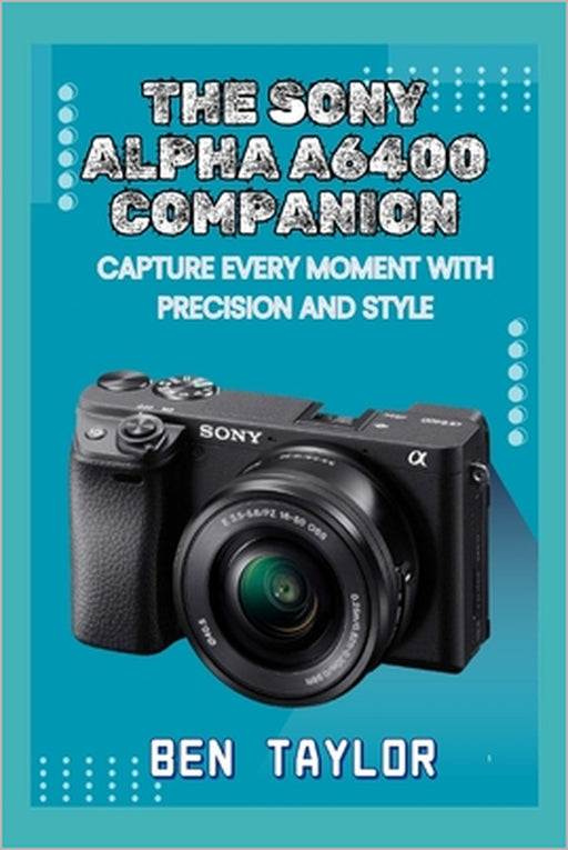 The Sony Alpha A6400 Companion: Capture Every Moment with Precision and Style by Ben Taylor