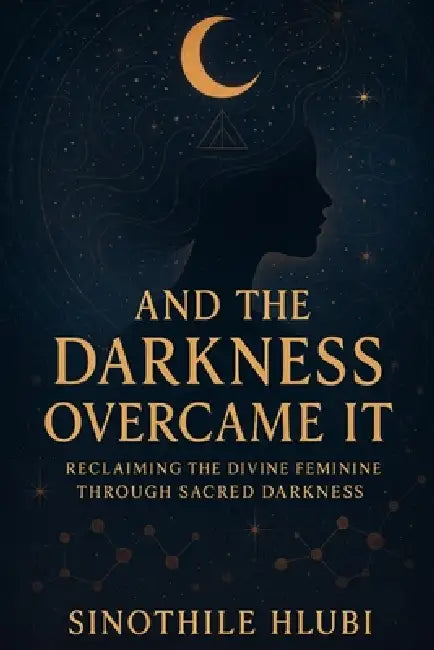 And The Darkness Overcame It: Reclaiming the Divine Feminine Through Sacred Darkness by Sinothile Hlubi