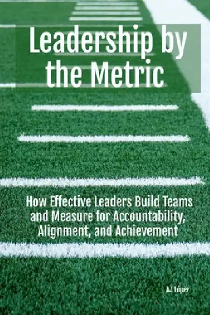 Leadership By The Metric: How Effective Leaders Build Teams and Measure for Accountability, Alignment, and Achievement by Aj López