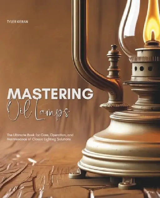 Mastering Oil Lamps: The Ultimate Book for Care, Operation, and Maintenance of Classic Lighting Solutions by Tyler Kieran