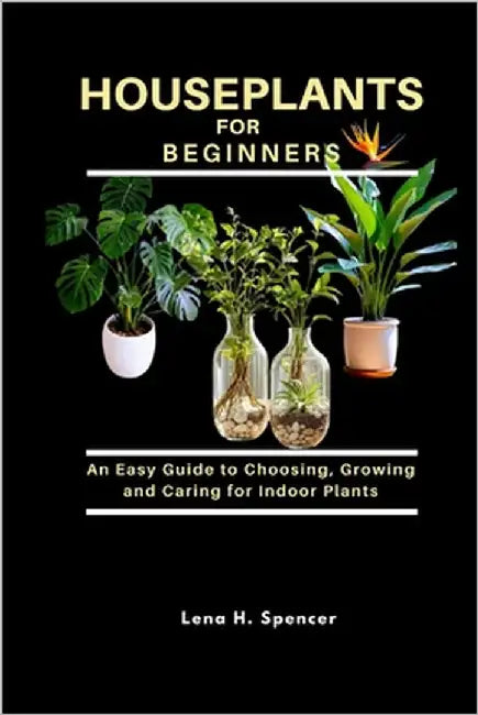 Houseplants for Beginners: An Easy Guide to Choosing, Growing, and Caring for Indoor Plants by H. Spencer, Lena