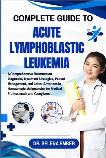 Complete Guide to Acute Lymphoblastic Leukemia: A Comprehensive Resource on Diagnosis, Treatment Strategies, Patient Management, and Latest Advances i by Ember, Selena