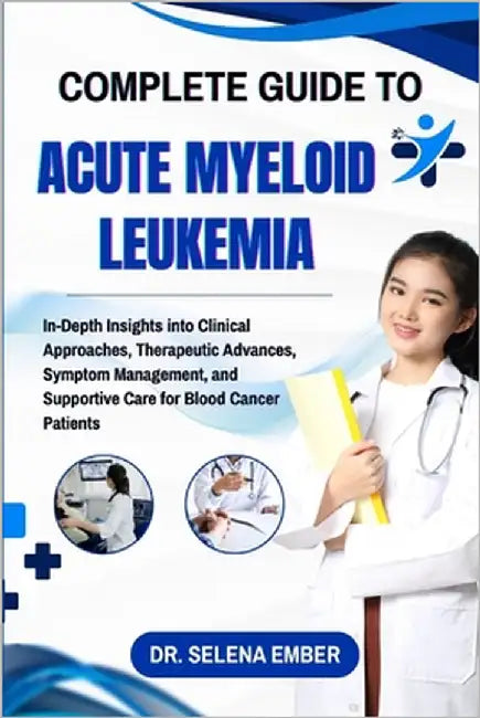 Complete Guide to Acute Myeloid Leukemia: In-Depth Insights into Clinical Approaches, Therapeutic Advances, Symptom Management, and Supportive Care fo by Ember, Selena