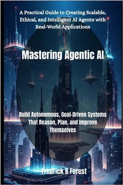 Mastering Agentic AI: Build Autonomous, Goal-Driven Systems That Reason, Plan, and Improve Themselves by Forest, Fredrick B.