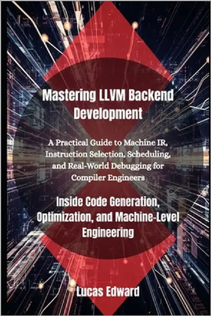 Mastering LLVM Backend Development: Inside Code Generation, Optimization, and Machine-Level Engineering by Edward, Lucas