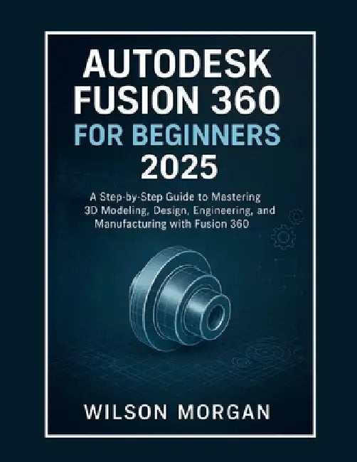 Autodesk Fusion 360 For Beginners 2025: A Step-by-Step Guide to Mastering 3D Modeling, Design, Engineering, and Manufacturing with Fusion 360 by Wilson Morgan