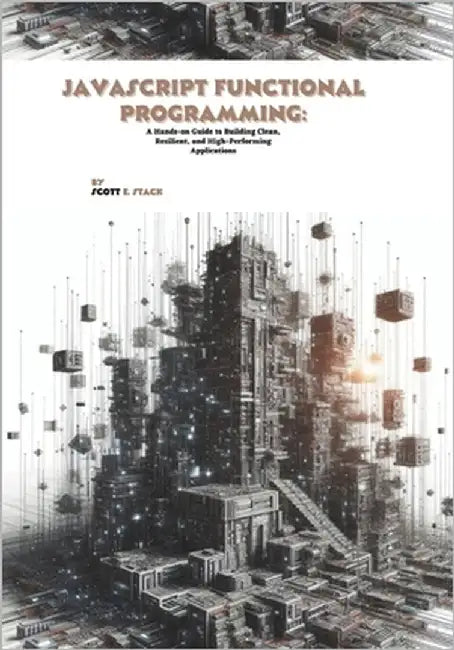 JavaScript Functional Programming: A Hands-on Guide to Building Clean, Resilient, and High-Performing Applications by E. Stack, Scott
