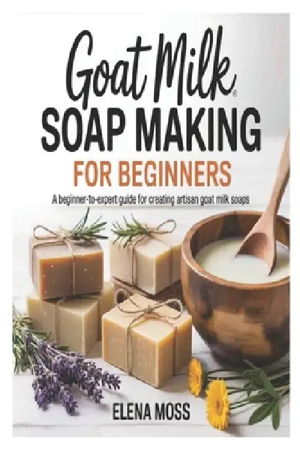 Goat Milk Soap Making for Beginners: A Beginner-to-Expert Guide for Creating Artisan Goat Milk Soaps by Elena Moss