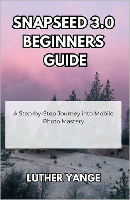 Snapseed 3.0 Beginners Guide: A Step-by-Step Journey into Mobile Photo Mastery by Luther Yange