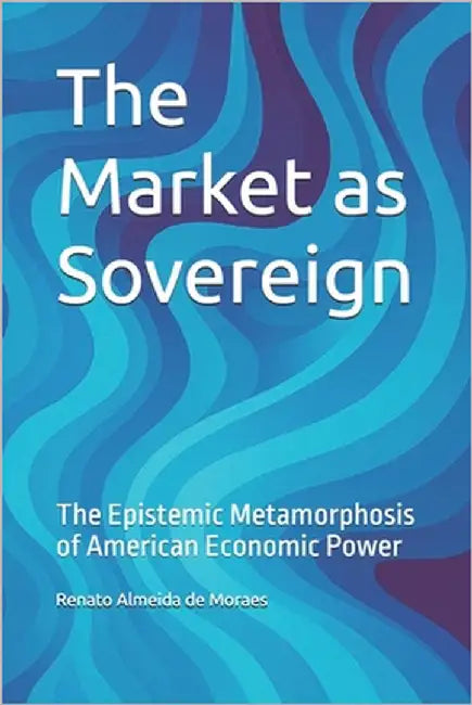 The Market as Sovereign: The Epistemic Metamorphosis of American Economic Power by Almeida de Moraes, Renato