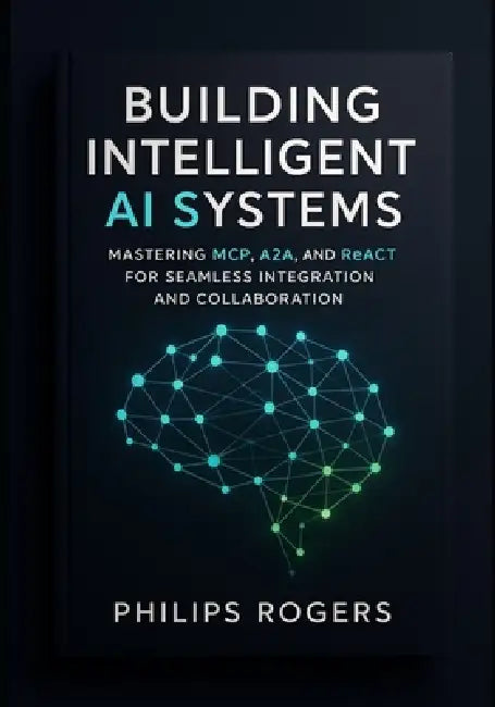 Building Intelligent AI Systems: Mastering MCP, A2A, and ReACT for Seamless Integration and Collaboration by Philips Rogers