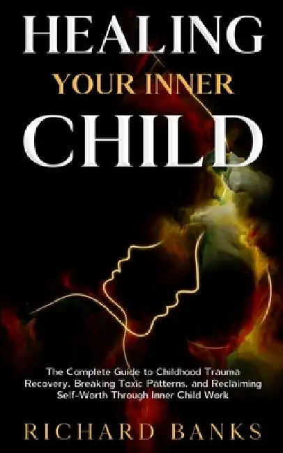 Healing Your Inner Child: The Complete Guide to Childhood Trauma Recovery, Breaking Toxic Patterns, and Reclaiming Self-Worth Through Inner Child Work by Richard Banks
