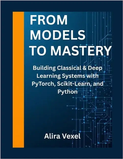 From Models to Mastery: Building Classical & Deep Learning Systems with PyTorch, Scikit-Learn, and Python by Vexel, Alira