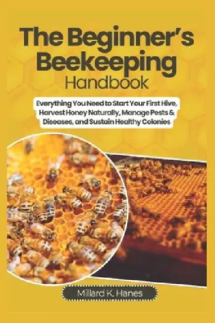 The Beginner's Beekeeping Handbook: Everything You Need to Start Your First Hive, Harvest Honey Naturally, Manage Pests & Diseases, and Sustain Health by Millard K. Hanes