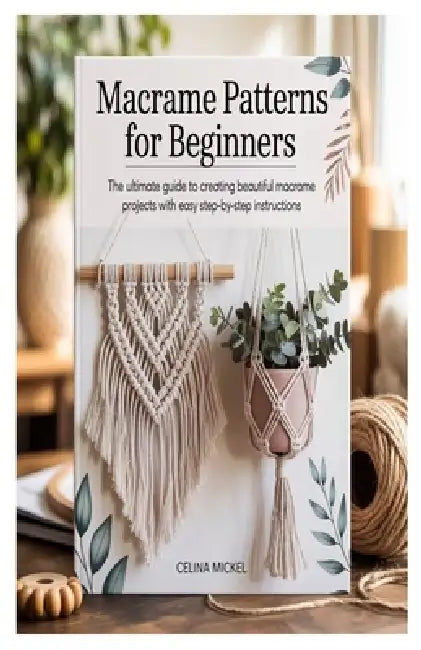 Macrame Patterns for Beginners: The Ultimate Guide to Creating Beautiful Macrame Projects with Easy Step-by-Step Instructions by Celina Mickel
