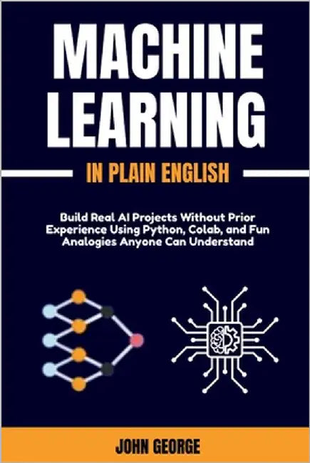 Machine Learning in Plain English: Build Real AI Projects Without Prior Experience Using Python, Colab, and Fun Analogies Anyone Can Understand by George, John