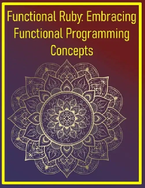 Functional Ruby: Embracing Functional Programming Concepts: Immutable Data, Higher-Order Functions, and Pure Transformations in Ruby by Phiquill Publishing