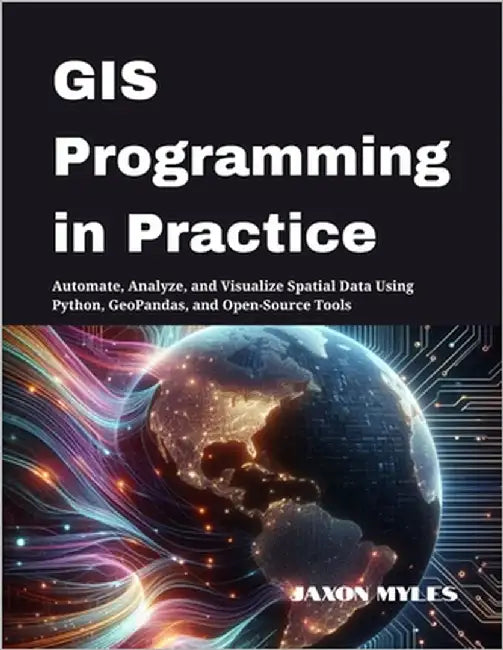 GIS Programming in Practice: Automate, Analyze, and Visualize Spatial Data Using Python, GeoPandas, and Open-Source Tools by Myles, Jaxon