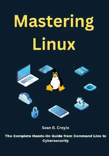 Mastering Linux: The Complete Hands-On Guide from Command Line to Cybersecurity by Sean B. Croyle