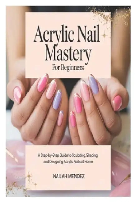Acrylic Nail Mastery for Beginners: A Step-by-Step Guide to Sculpting, Shaping, and Designing Acrylic Nails at Home by Nailah Mendez