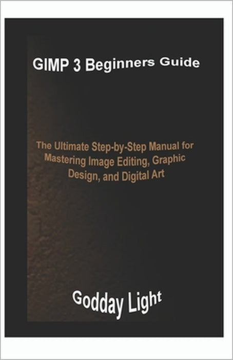 GIMP 3 Beginners Guide: The Ultimate Step-by-Step Manual for Mastering Image Editing, Graphic Design, and Digital Art by Godday Light