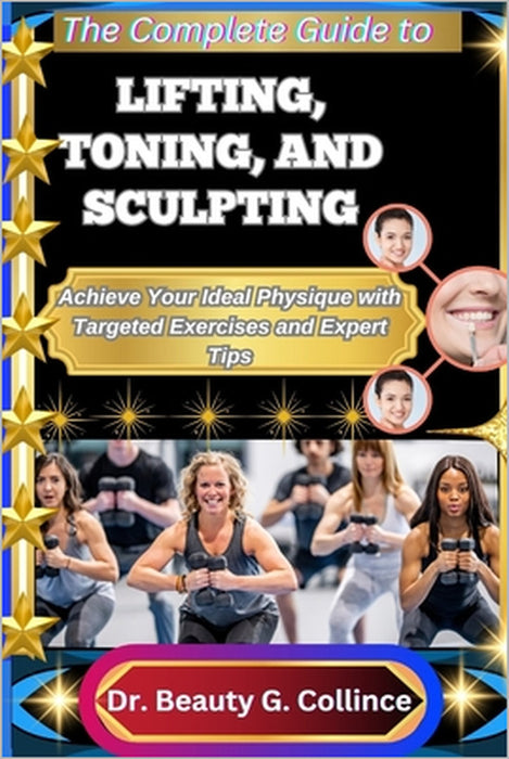The Complete Guide to Lifting, Toning, and Sculpting: Achieve Your Ideal Physique with Targeted Exercises and Expert Tips by Beauty G. Collince