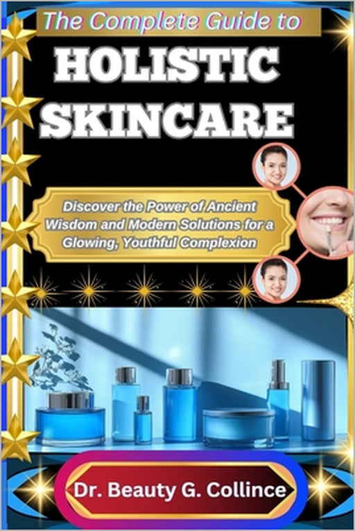 The Complete Guide to Holistic Skincare: Discover the Power of Ancient Wisdom and Modern Solutions for a Glowing, Youthful Complexion by Beauty G. Collince
