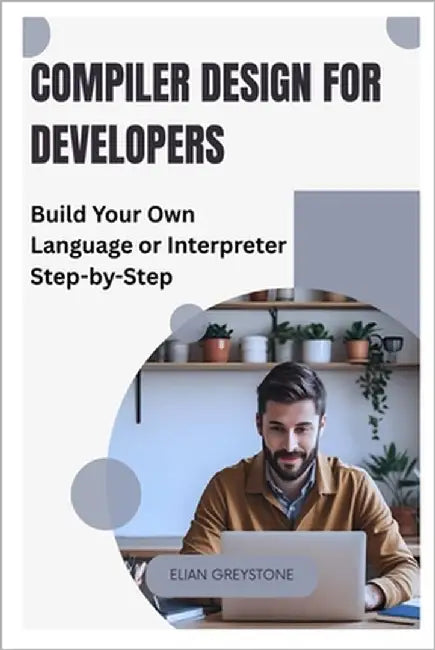 Compiler Design for Developers: Build Your Own Language or Interpreter Step-by-Step by Greystone, Elian