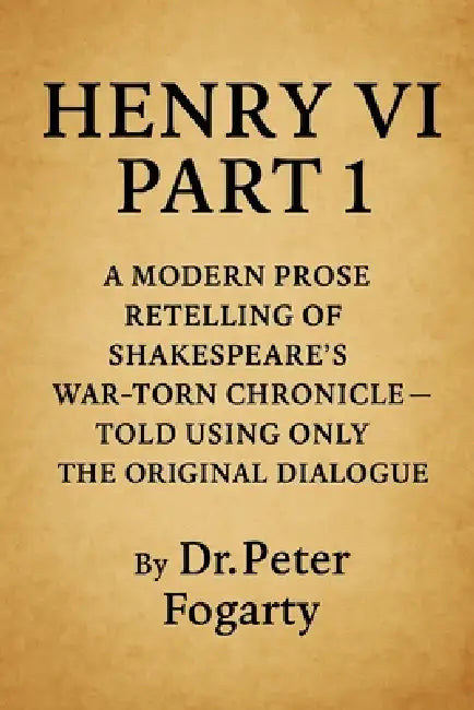Henry VI Part 1: A Modern Prose Retelling of Shakespeare's War-Torn Chronicle: - Told Using Only the Original Dialogue By Dr. Peter Fogarty by Peter Fogarty