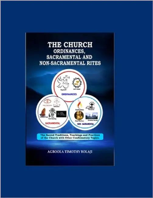 The Church Ordinances, Sacramental and Nonsacramental Rites: (The Sacred Traditions, TeachingsAndPractices of the Church with other Confirmatory Topic by Bolaji, Agboola Timothy