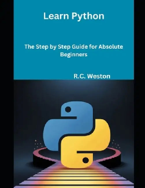 Learn Python: The Step by Step Guide for Absolute Beginners by R. C. Weston