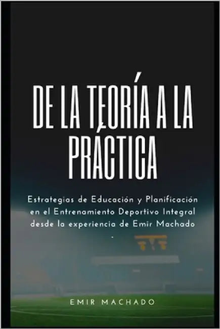 De la Teoría a la Práctica: Estrategias de Educación y Planificación en el Entrenamiento Deportivo Integral desde la experiencia de Emir Machado by Machado, Emir