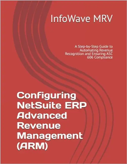 Configuring NetSuite ERP Advanced Revenue Management (ARM): A Step-by-Step Guide to Automating Revenue Recognition and Ensuring ASC 606 Compliance by Mrv, Infowave