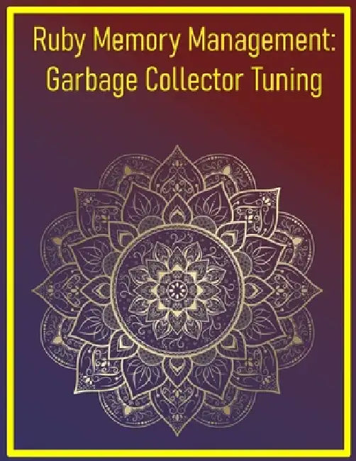 Ruby Memory Management: Garbage Collector Tuning: Optimizing Memory Usage and GC Behavior for High-Performance Applications by Phiquill Publishing